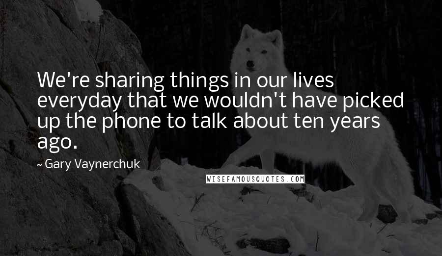 Gary Vaynerchuk Quotes: We're sharing things in our lives everyday that we wouldn't have picked up the phone to talk about ten years ago.