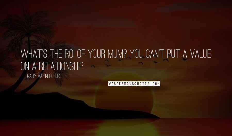 Gary Vaynerchuk Quotes: What's the ROI of your mum? You can't put a value on a relationship.