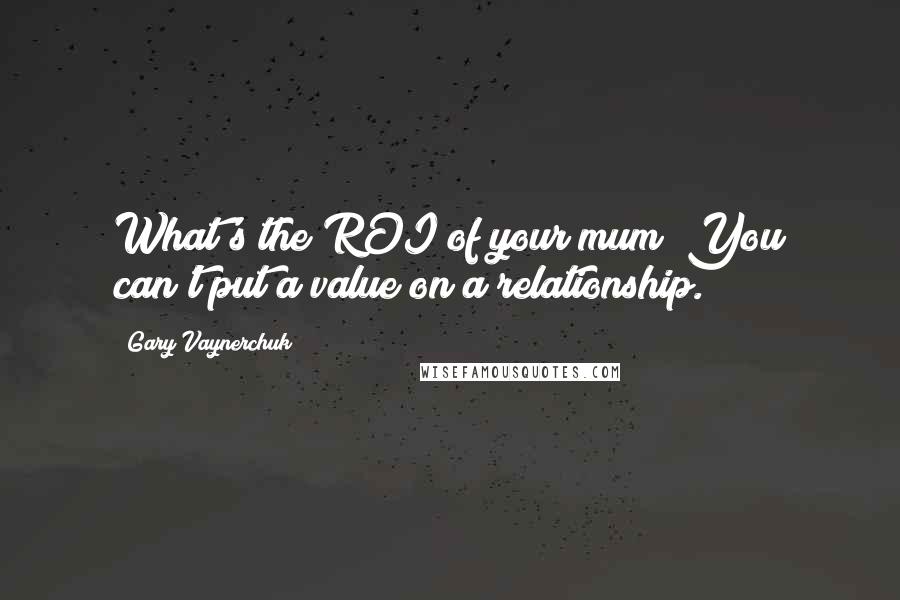 Gary Vaynerchuk Quotes: What's the ROI of your mum? You can't put a value on a relationship.