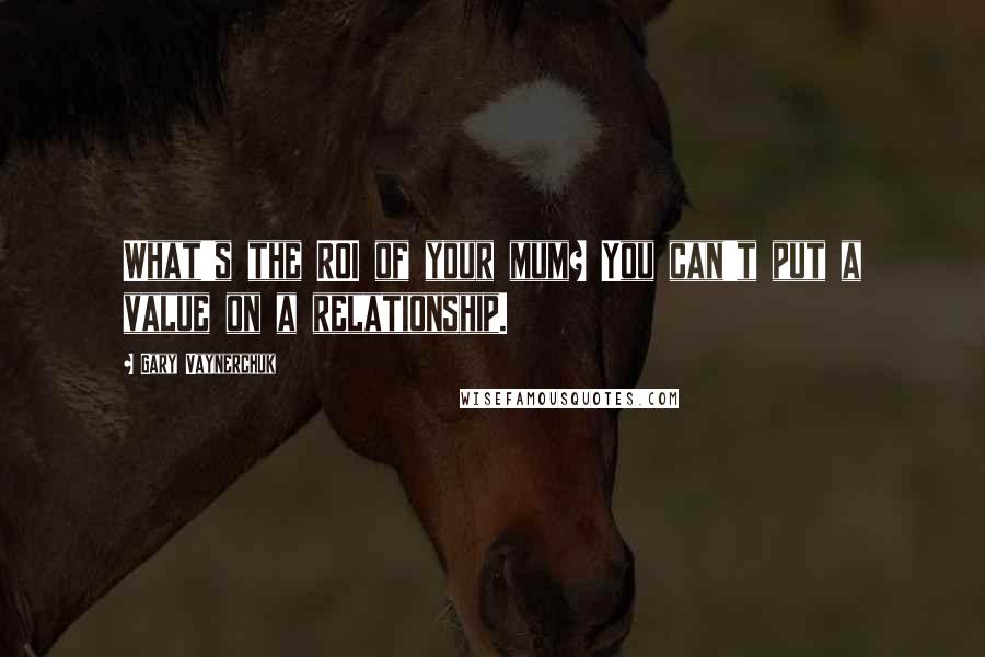 Gary Vaynerchuk Quotes: What's the ROI of your mum? You can't put a value on a relationship.