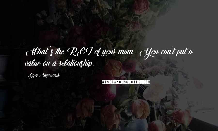 Gary Vaynerchuk Quotes: What's the ROI of your mum? You can't put a value on a relationship.