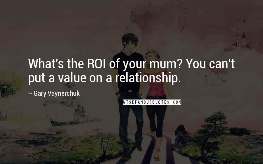 Gary Vaynerchuk Quotes: What's the ROI of your mum? You can't put a value on a relationship.