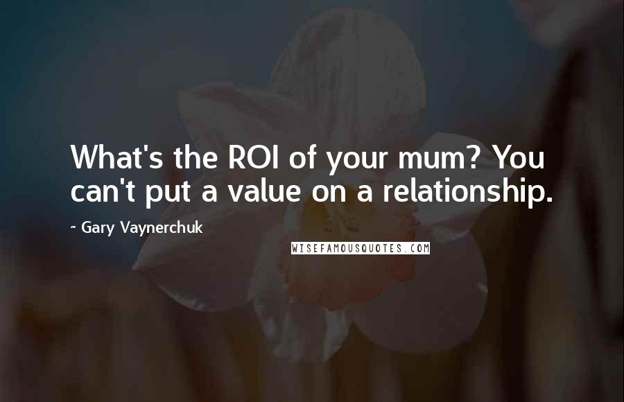 Gary Vaynerchuk Quotes: What's the ROI of your mum? You can't put a value on a relationship.