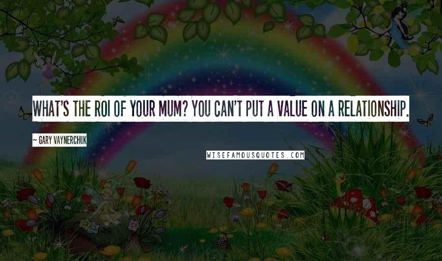 Gary Vaynerchuk Quotes: What's the ROI of your mum? You can't put a value on a relationship.
