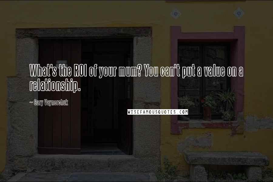 Gary Vaynerchuk Quotes: What's the ROI of your mum? You can't put a value on a relationship.
