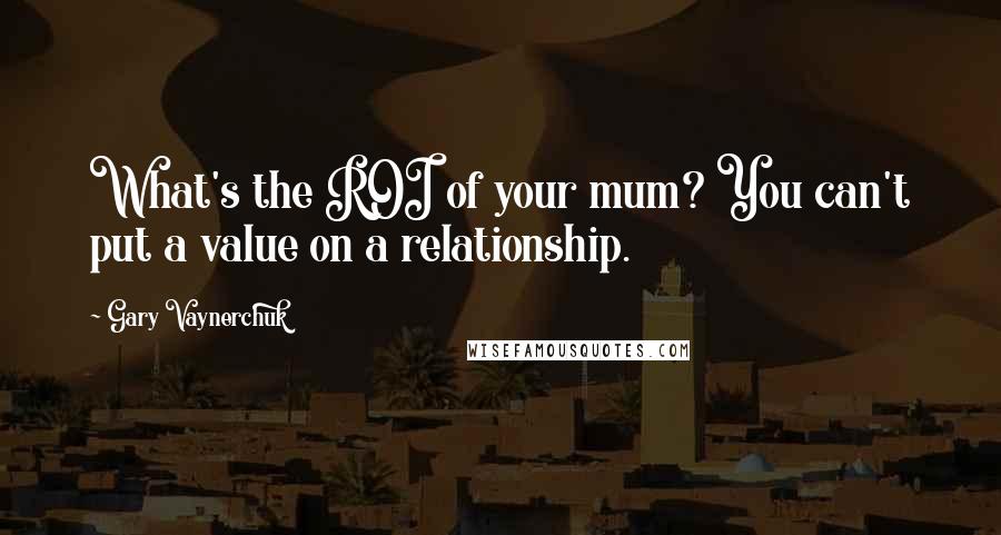 Gary Vaynerchuk Quotes: What's the ROI of your mum? You can't put a value on a relationship.