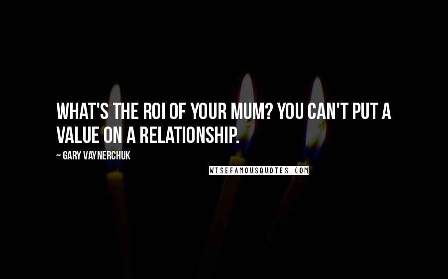 Gary Vaynerchuk Quotes: What's the ROI of your mum? You can't put a value on a relationship.