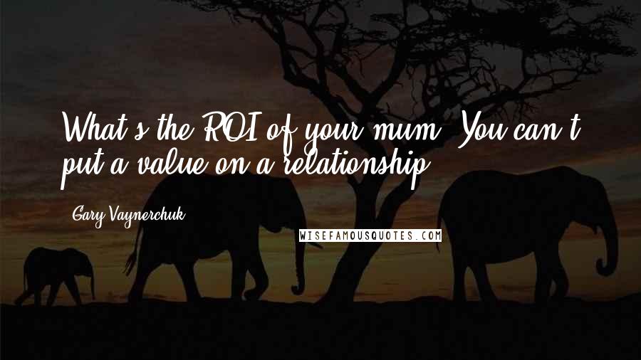 Gary Vaynerchuk Quotes: What's the ROI of your mum? You can't put a value on a relationship.