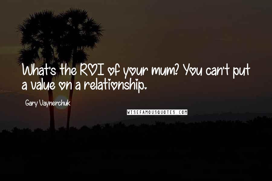 Gary Vaynerchuk Quotes: What's the ROI of your mum? You can't put a value on a relationship.