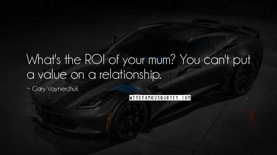 Gary Vaynerchuk Quotes: What's the ROI of your mum? You can't put a value on a relationship.