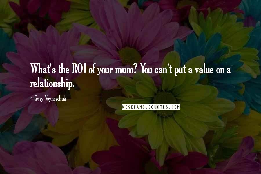 Gary Vaynerchuk Quotes: What's the ROI of your mum? You can't put a value on a relationship.
