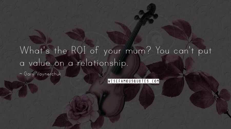 Gary Vaynerchuk Quotes: What's the ROI of your mum? You can't put a value on a relationship.