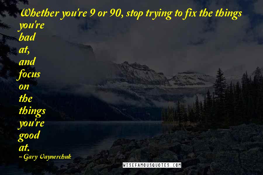 Gary Vaynerchuk Quotes: Whether you're 9 or 90, stop trying to fix the things you're bad at, and focus on the things you're good at.