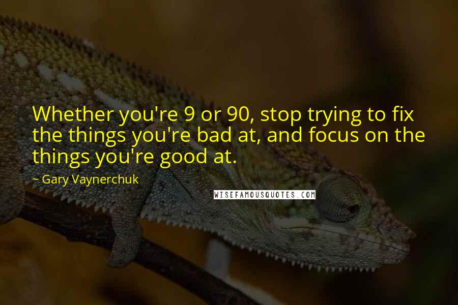 Gary Vaynerchuk Quotes: Whether you're 9 or 90, stop trying to fix the things you're bad at, and focus on the things you're good at.