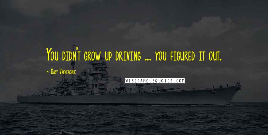 Gary Vaynerchuk Quotes: You didn't grow up driving ... you figured it out.