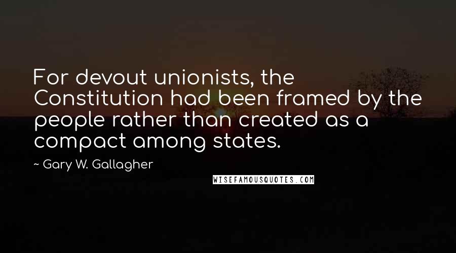 Gary W. Gallagher Quotes: For devout unionists, the Constitution had been framed by the people rather than created as a compact among states.