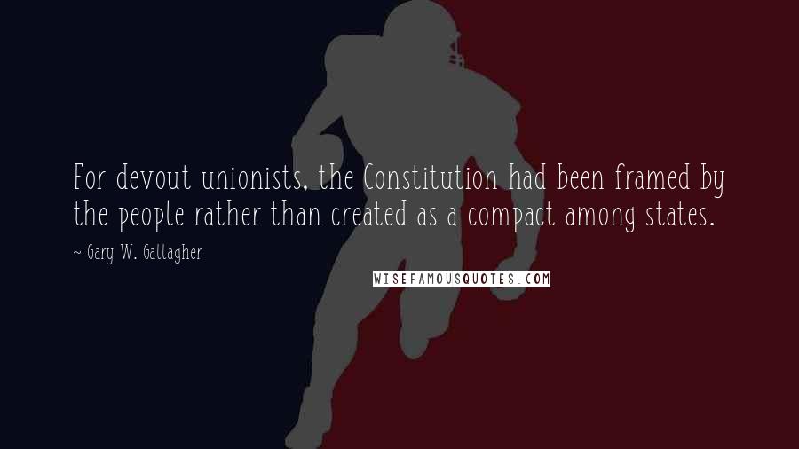 Gary W. Gallagher Quotes: For devout unionists, the Constitution had been framed by the people rather than created as a compact among states.