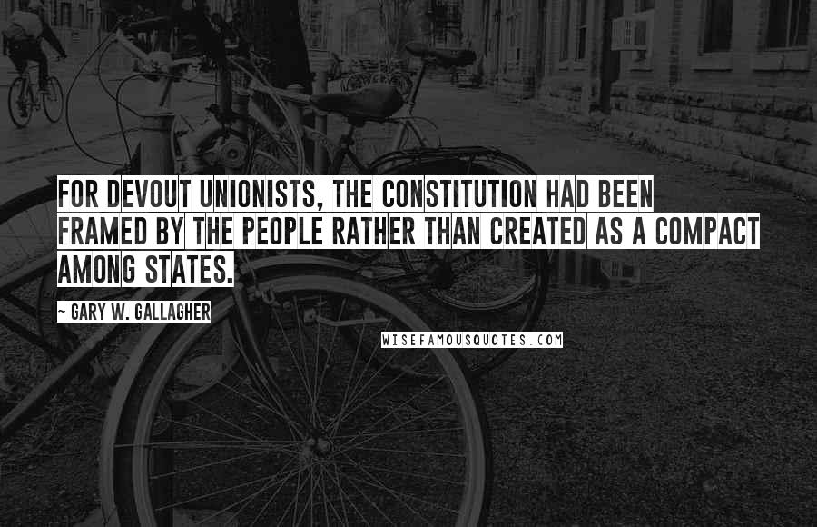 Gary W. Gallagher Quotes: For devout unionists, the Constitution had been framed by the people rather than created as a compact among states.