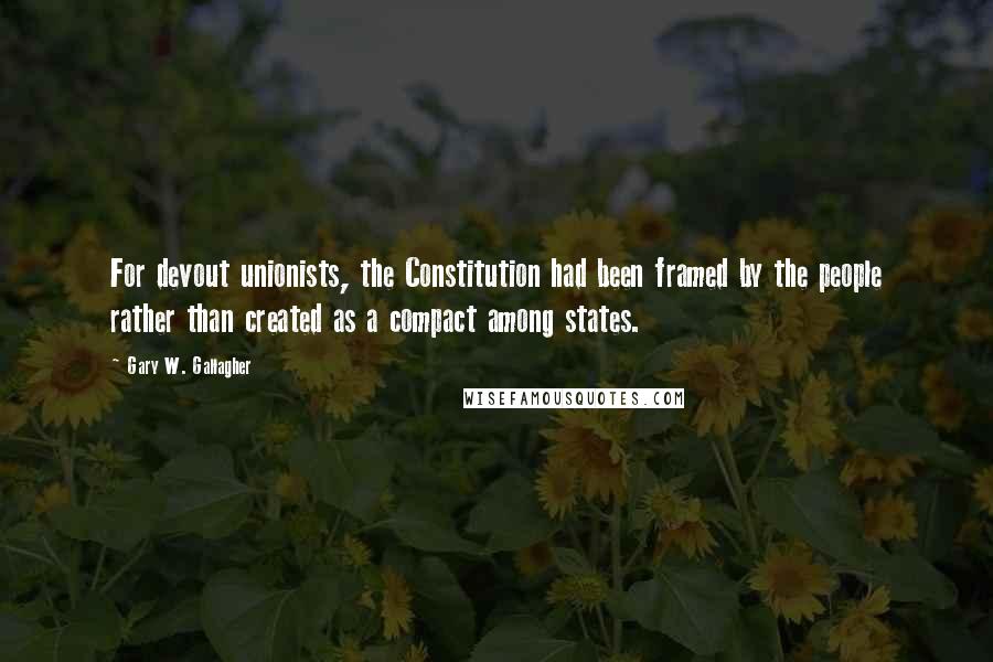 Gary W. Gallagher Quotes: For devout unionists, the Constitution had been framed by the people rather than created as a compact among states.