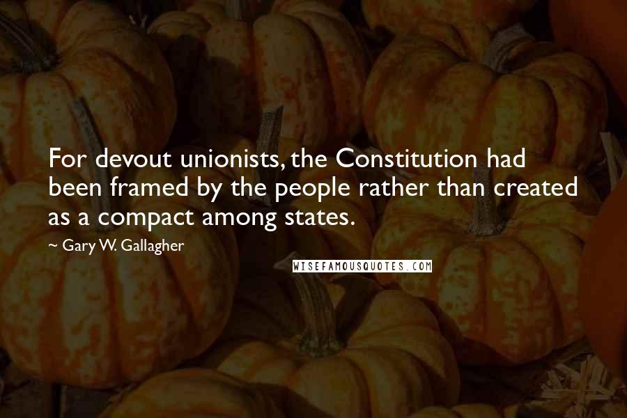 Gary W. Gallagher Quotes: For devout unionists, the Constitution had been framed by the people rather than created as a compact among states.