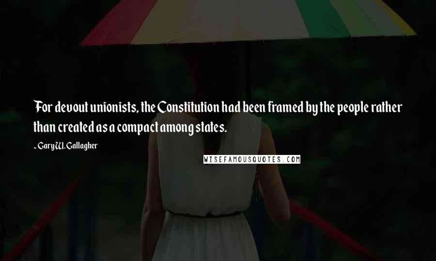 Gary W. Gallagher Quotes: For devout unionists, the Constitution had been framed by the people rather than created as a compact among states.