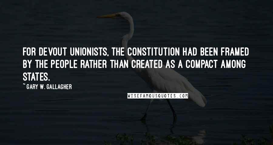 Gary W. Gallagher Quotes: For devout unionists, the Constitution had been framed by the people rather than created as a compact among states.
