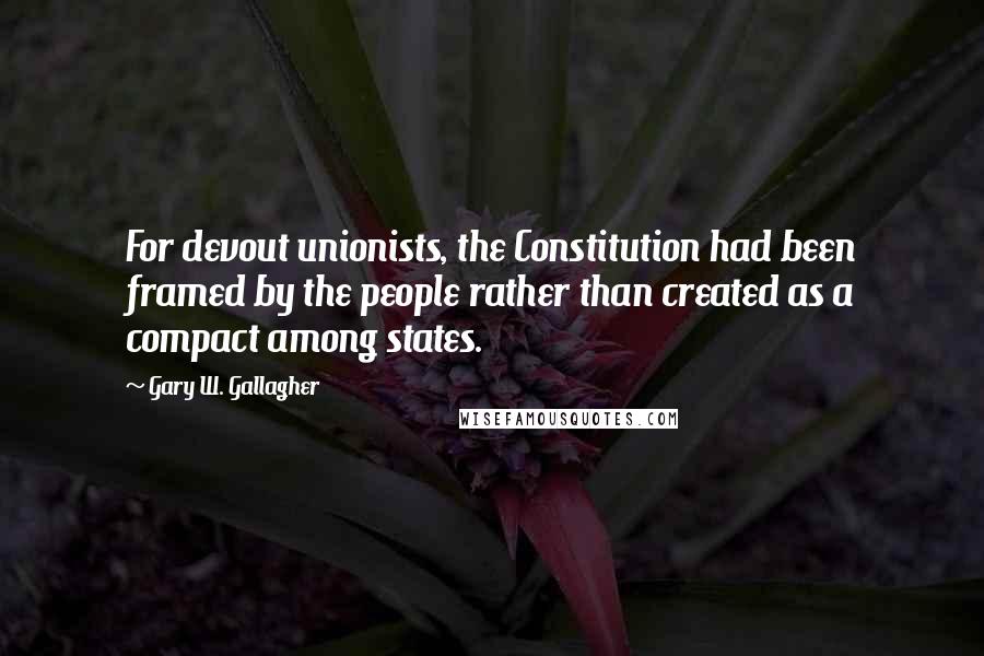 Gary W. Gallagher Quotes: For devout unionists, the Constitution had been framed by the people rather than created as a compact among states.