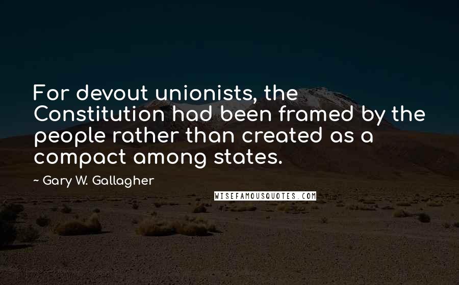 Gary W. Gallagher Quotes: For devout unionists, the Constitution had been framed by the people rather than created as a compact among states.