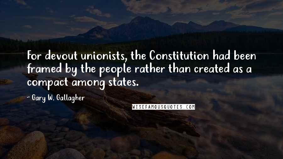 Gary W. Gallagher Quotes: For devout unionists, the Constitution had been framed by the people rather than created as a compact among states.