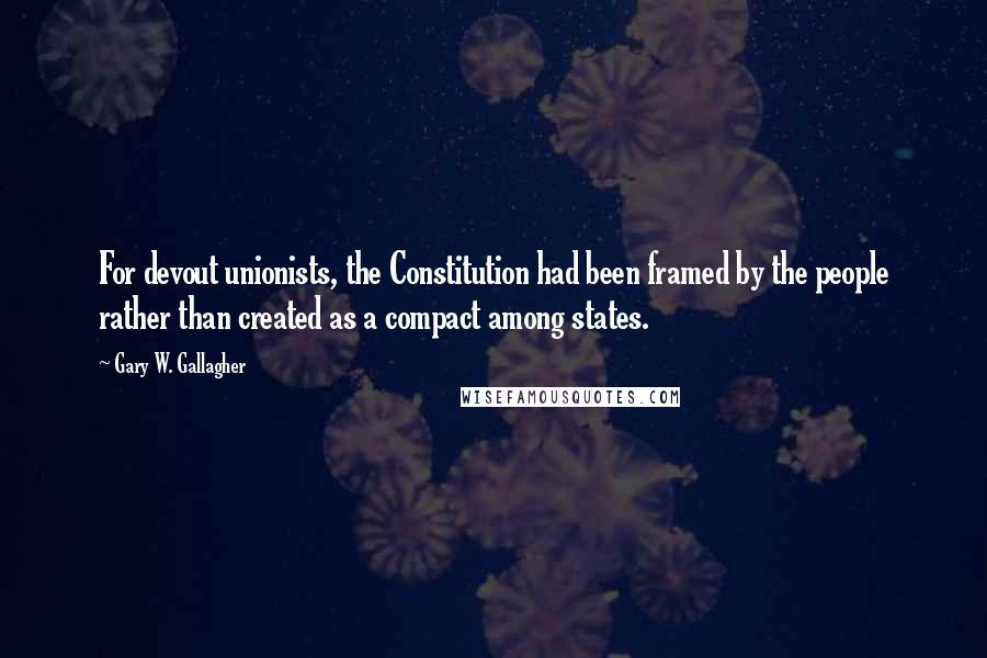 Gary W. Gallagher Quotes: For devout unionists, the Constitution had been framed by the people rather than created as a compact among states.