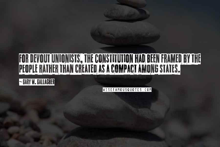 Gary W. Gallagher Quotes: For devout unionists, the Constitution had been framed by the people rather than created as a compact among states.