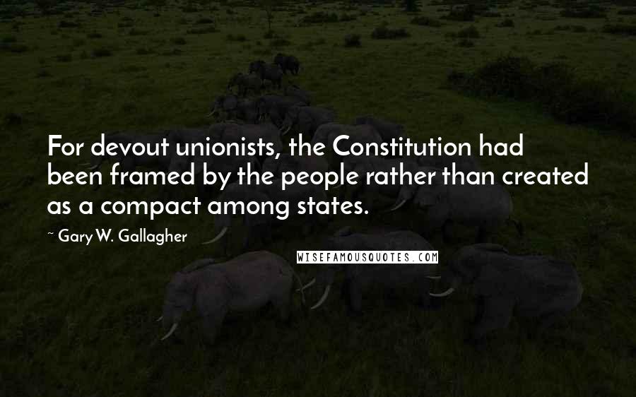 Gary W. Gallagher Quotes: For devout unionists, the Constitution had been framed by the people rather than created as a compact among states.