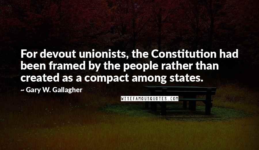 Gary W. Gallagher Quotes: For devout unionists, the Constitution had been framed by the people rather than created as a compact among states.