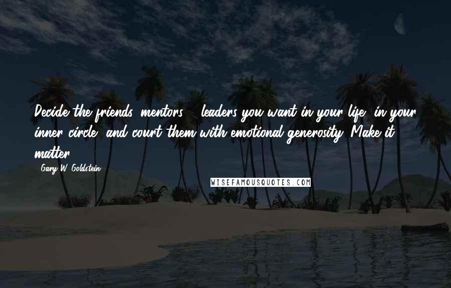 Gary W. Goldstein Quotes: Decide the friends, mentors & leaders you want in your life, in your inner circle, and court them with emotional generosity. Make it matter.