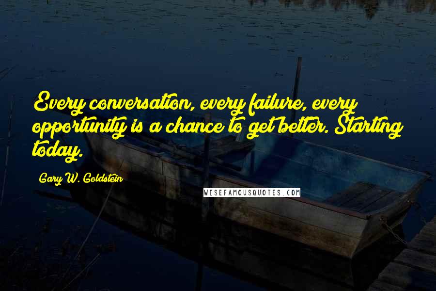 Gary W. Goldstein Quotes: Every conversation, every failure, every opportunity is a chance to get better. Starting today.