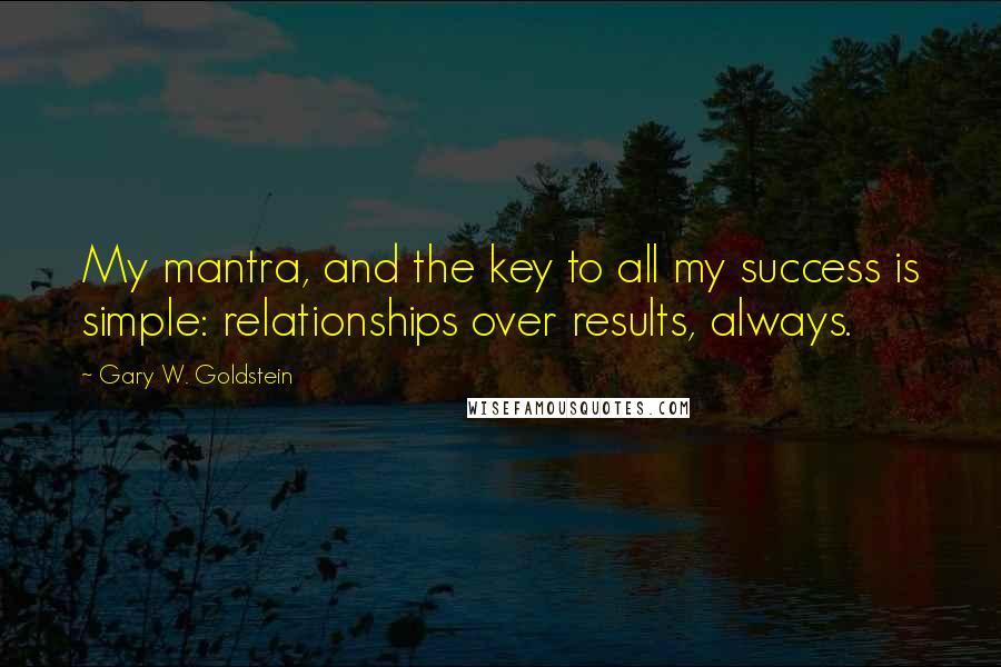 Gary W. Goldstein Quotes: My mantra, and the key to all my success is simple: relationships over results, always.