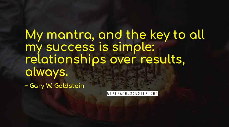 Gary W. Goldstein Quotes: My mantra, and the key to all my success is simple: relationships over results, always.