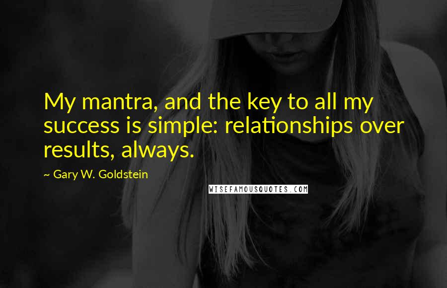 Gary W. Goldstein Quotes: My mantra, and the key to all my success is simple: relationships over results, always.