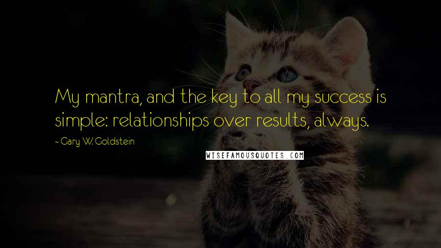 Gary W. Goldstein Quotes: My mantra, and the key to all my success is simple: relationships over results, always.