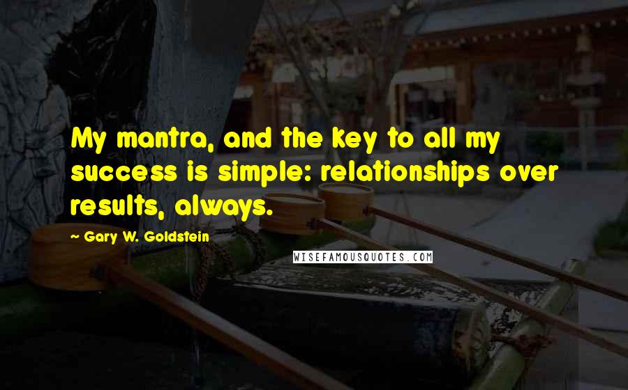 Gary W. Goldstein Quotes: My mantra, and the key to all my success is simple: relationships over results, always.