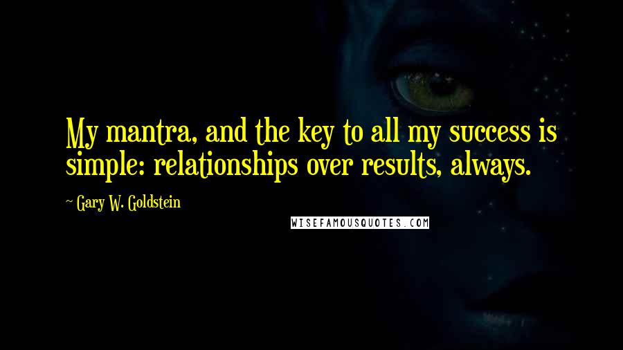 Gary W. Goldstein Quotes: My mantra, and the key to all my success is simple: relationships over results, always.