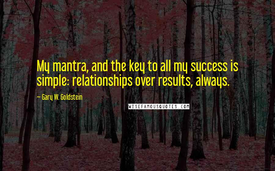 Gary W. Goldstein Quotes: My mantra, and the key to all my success is simple: relationships over results, always.