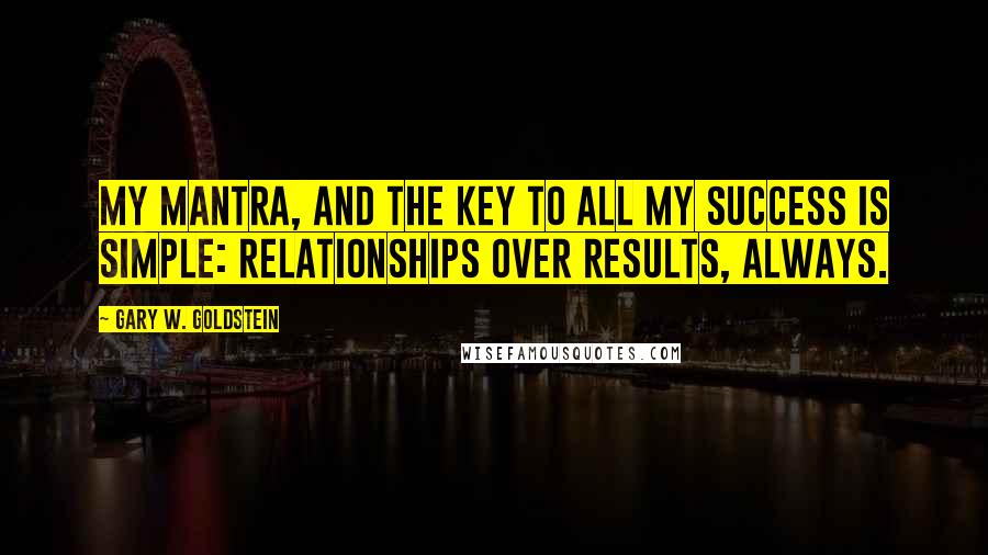 Gary W. Goldstein Quotes: My mantra, and the key to all my success is simple: relationships over results, always.