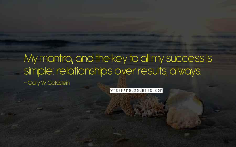 Gary W. Goldstein Quotes: My mantra, and the key to all my success is simple: relationships over results, always.