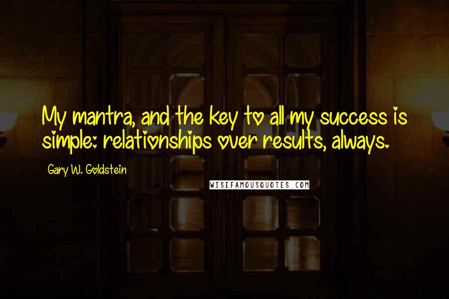 Gary W. Goldstein Quotes: My mantra, and the key to all my success is simple: relationships over results, always.