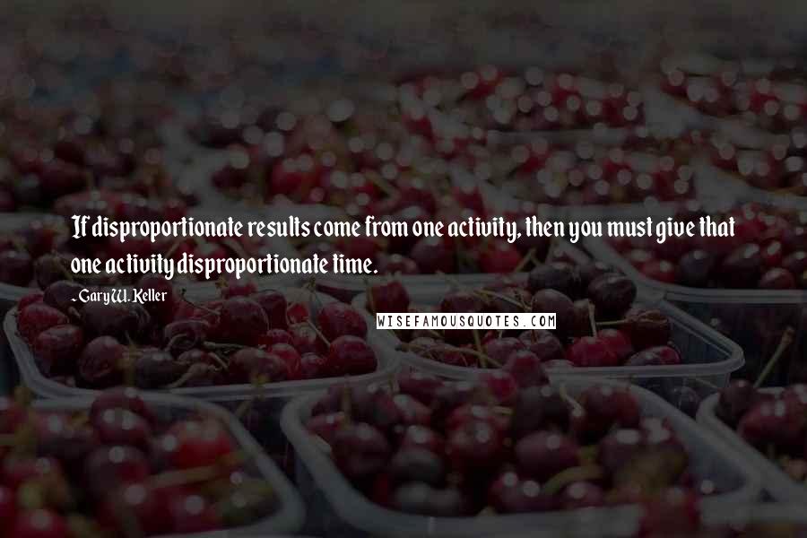 Gary W. Keller Quotes: If disproportionate results come from one activity, then you must give that one activity disproportionate time.