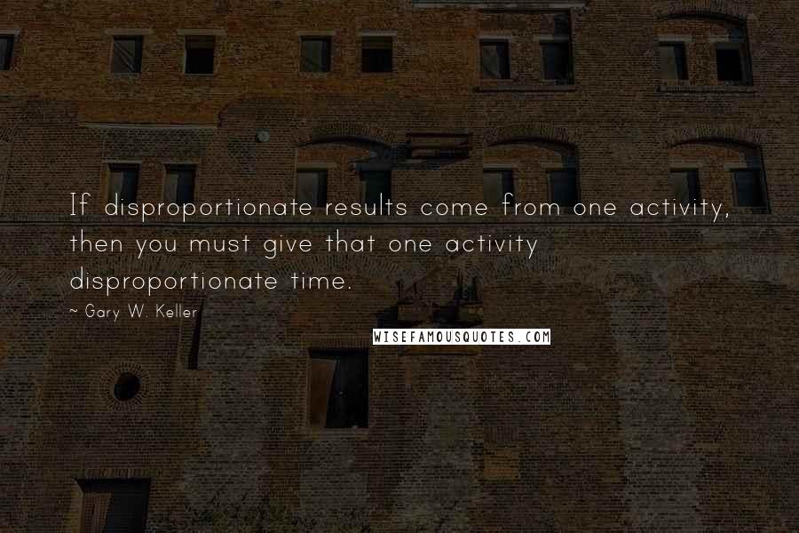 Gary W. Keller Quotes: If disproportionate results come from one activity, then you must give that one activity disproportionate time.