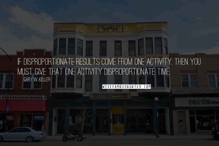 Gary W. Keller Quotes: If disproportionate results come from one activity, then you must give that one activity disproportionate time.