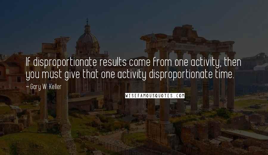 Gary W. Keller Quotes: If disproportionate results come from one activity, then you must give that one activity disproportionate time.