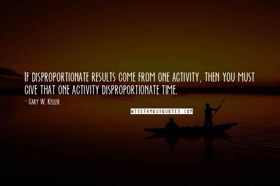Gary W. Keller Quotes: If disproportionate results come from one activity, then you must give that one activity disproportionate time.